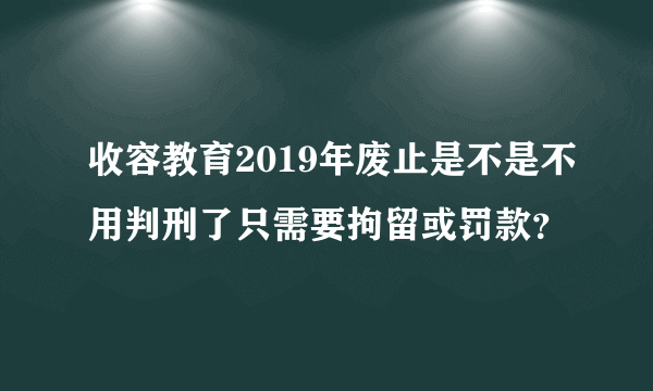 收容教育2019年废止是不是不用判刑了只需要拘留或罚款？