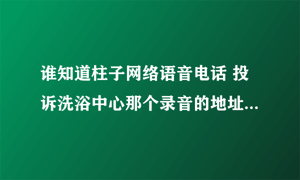 谁知道柱子网络语音电话 投诉洗浴中心那个录音的地址，要具体的或音频文件