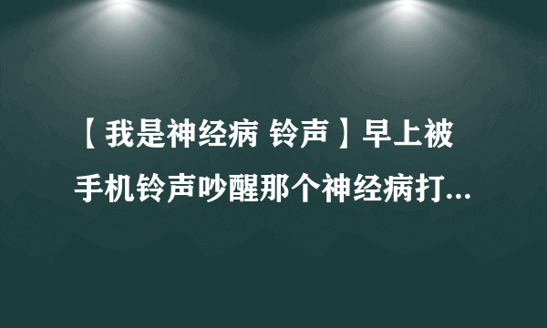 【我是神经病 铃声】早上被手机铃声吵醒那个神经病打电话给...