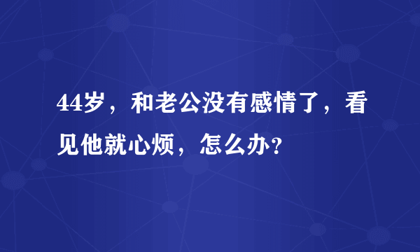 44岁，和老公没有感情了，看见他就心烦，怎么办？