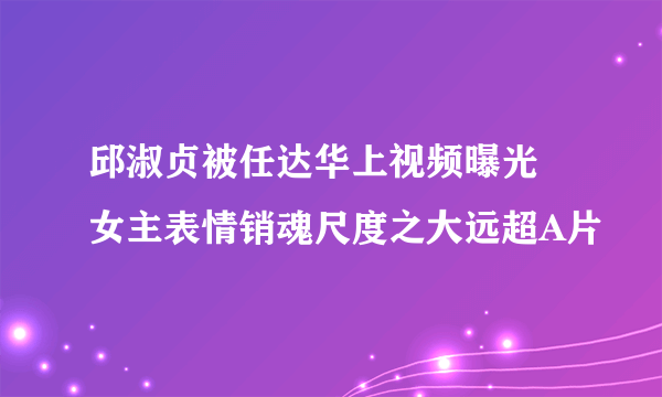 邱淑贞被任达华上视频曝光 女主表情销魂尺度之大远超A片