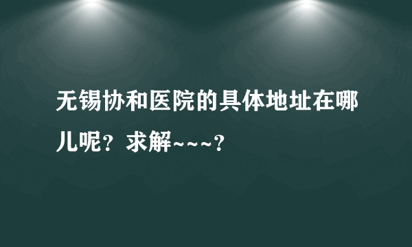 无锡协和医院的具体地址在哪儿呢？求解~~~？