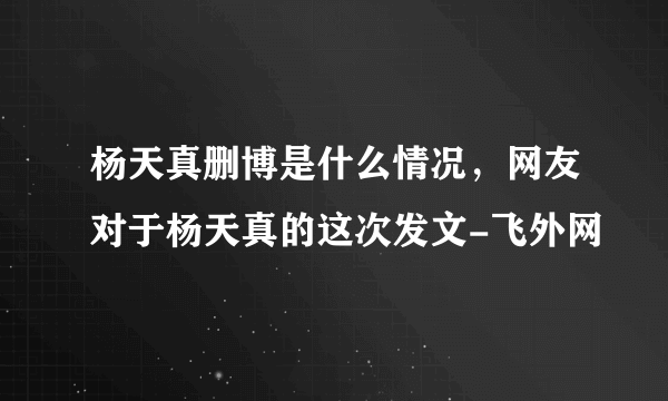 杨天真删博是什么情况，网友对于杨天真的这次发文-飞外网