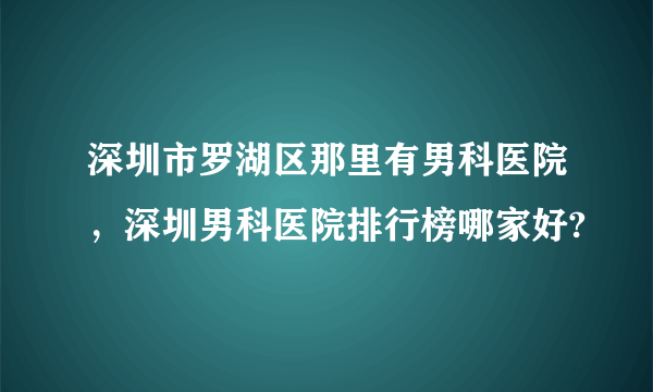 深圳市罗湖区那里有男科医院，深圳男科医院排行榜哪家好?