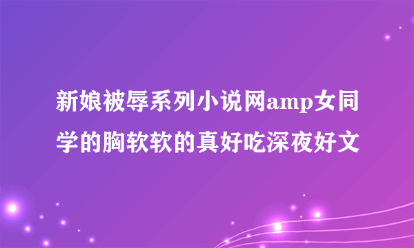 新娘被辱系列小说网amp女同学的胸软软的真好吃深夜好文