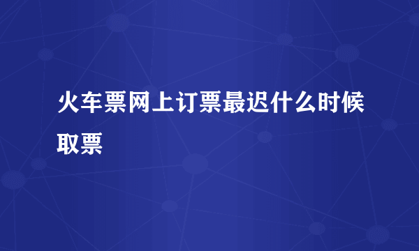 火车票网上订票最迟什么时候取票