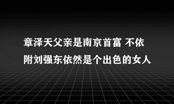 章泽天父亲是南京首富 不依附刘强东依然是个出色的女人