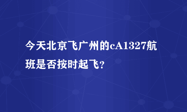 今天北京飞广州的cA1327航班是否按时起飞？