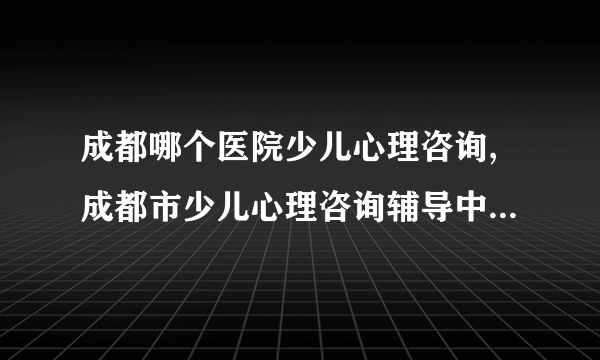 成都哪个医院少儿心理咨询,成都市少儿心理咨询辅导中心？成都市儿童心理咨询电话