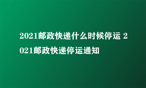 2021邮政快递什么时候停运 2021邮政快递停运通知