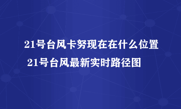 21号台风卡努现在在什么位置 21号台风最新实时路径图