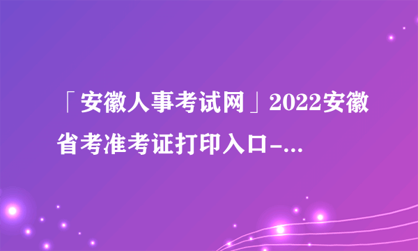 「安徽人事考试网」2022安徽省考准考证打印入口-安徽人事考试网