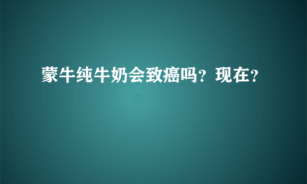 蒙牛纯牛奶会致癌吗？现在？