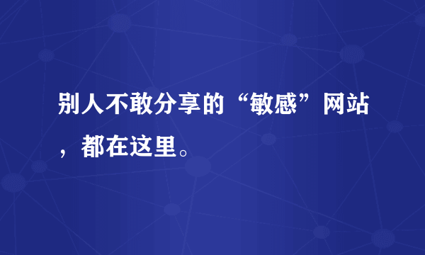 别人不敢分享的“敏感”网站，都在这里。