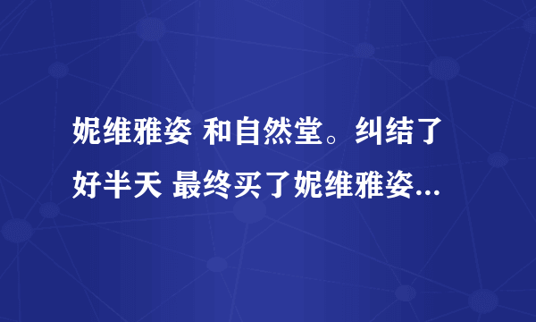 妮维雅姿 和自然堂。纠结了好半天 最终买了妮维雅姿～。好后悔啊～。虽说抹上还可以。但没听说过