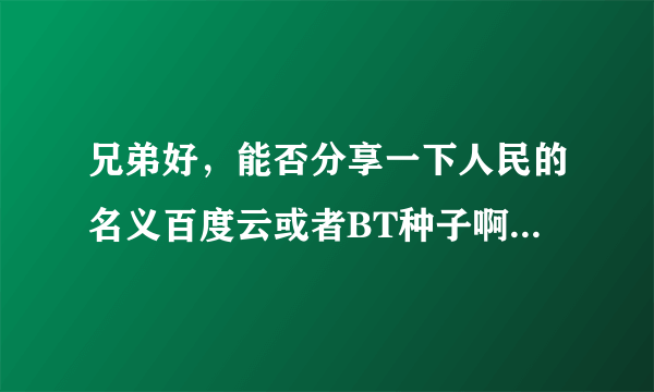 兄弟好，能否分享一下人民的名义百度云或者BT种子啊，好多都屏蔽了，最好是小格式一点的，谢谢了