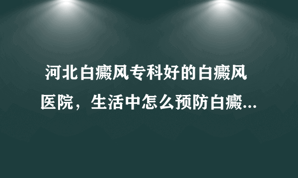  河北白癜风专科好的白癜风医院，生活中怎么预防白癜风的发生呢