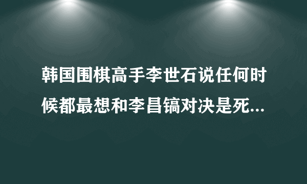 韩国围棋高手李世石说任何时候都最想和李昌镐对决是死要面子是这样吗?