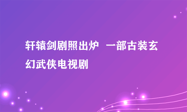 轩辕剑剧照出炉  一部古装玄幻武侠电视剧