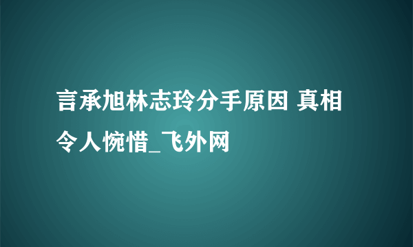 言承旭林志玲分手原因 真相令人惋惜_飞外网