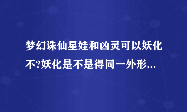 梦幻诛仙星娃和凶灵可以妖化不?妖化是不是得同一外形的bb?谁具体说下,谢谢