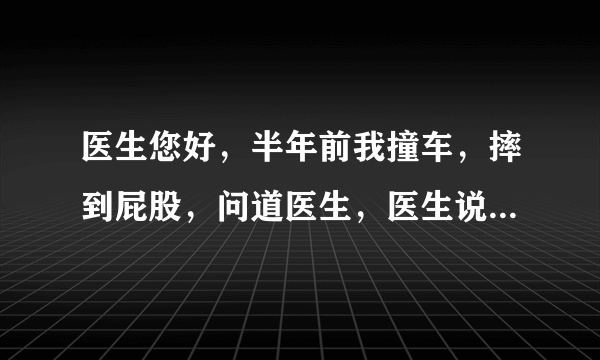 医生您好，半年前我撞车，摔到屁股，问道医生，医生说...