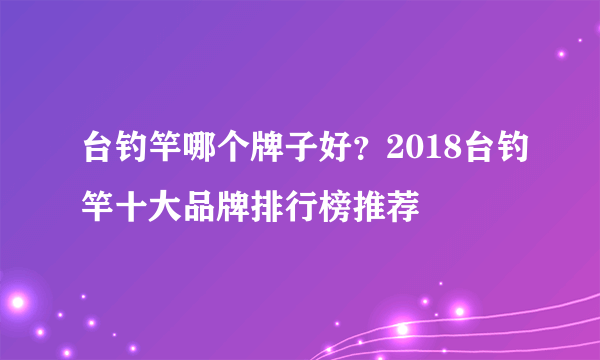 台钓竿哪个牌子好？2018台钓竿十大品牌排行榜推荐