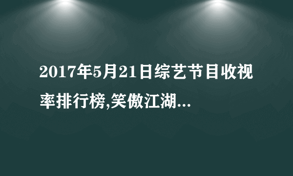 2017年5月21日综艺节目收视率排行榜,笑傲江湖第一花少第九