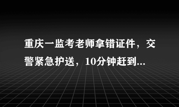 重庆一监考老师拿错证件，交警紧急护送，10分钟赶到考场, 你怎么看？