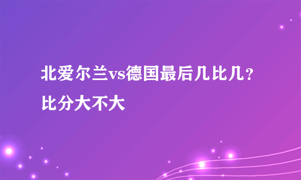 北爱尔兰vs德国最后几比几？比分大不大