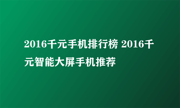 2016千元手机排行榜 2016千元智能大屏手机推荐