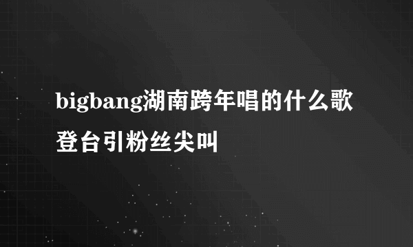 bigbang湖南跨年唱的什么歌 登台引粉丝尖叫