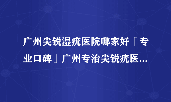 广州尖锐湿疣医院哪家好「专业口碑」广州专治尖锐疣医院[排名前三]