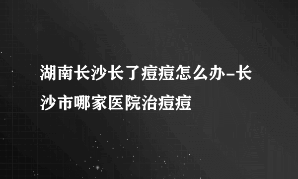 湖南长沙长了痘痘怎么办-长沙市哪家医院治痘痘