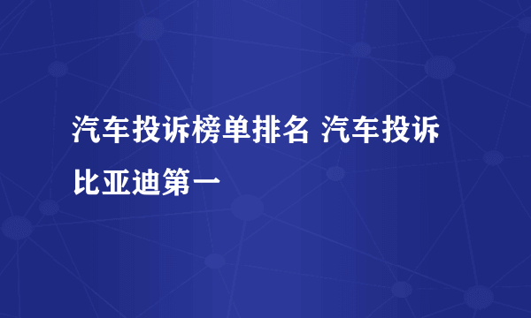 汽车投诉榜单排名 汽车投诉比亚迪第一