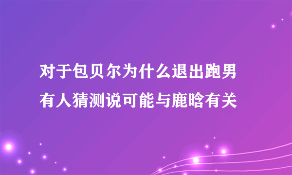 对于包贝尔为什么退出跑男 有人猜测说可能与鹿晗有关