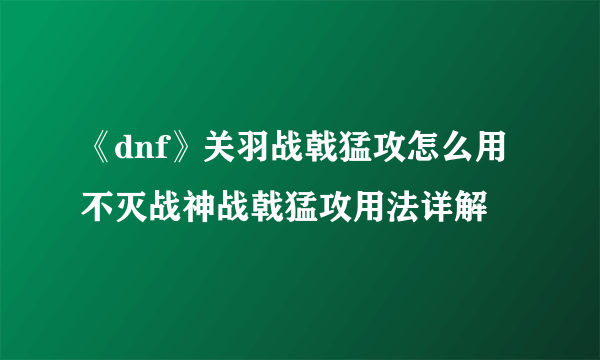 《dnf》关羽战戟猛攻怎么用 不灭战神战戟猛攻用法详解