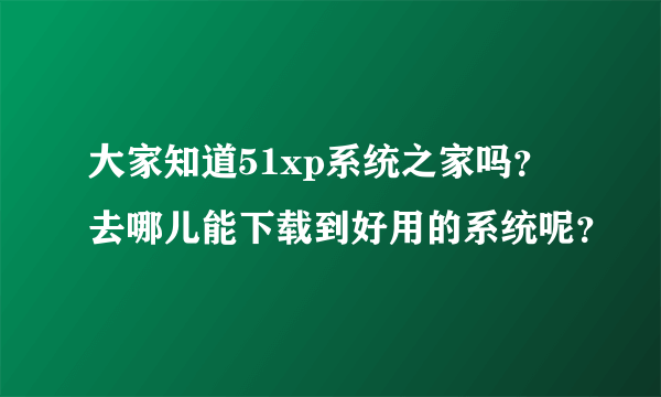 大家知道51xp系统之家吗？去哪儿能下载到好用的系统呢？