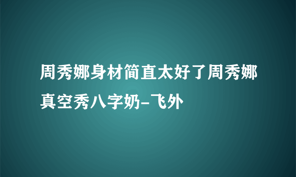 周秀娜身材简直太好了周秀娜真空秀八字奶-飞外