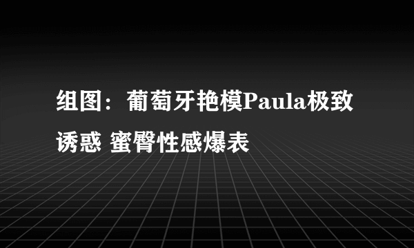 组图：葡萄牙艳模Paula极致诱惑 蜜臀性感爆表