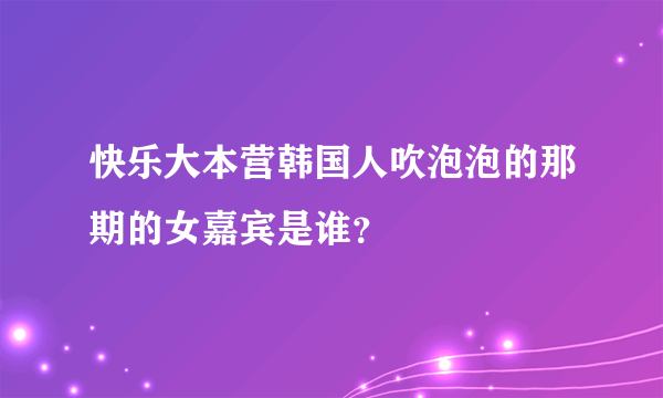 快乐大本营韩国人吹泡泡的那期的女嘉宾是谁？