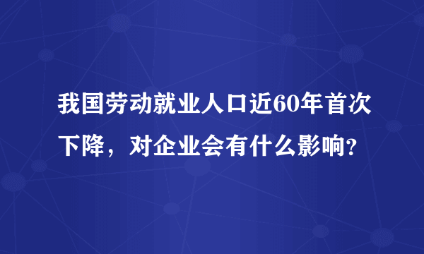 我国劳动就业人口近60年首次下降，对企业会有什么影响？