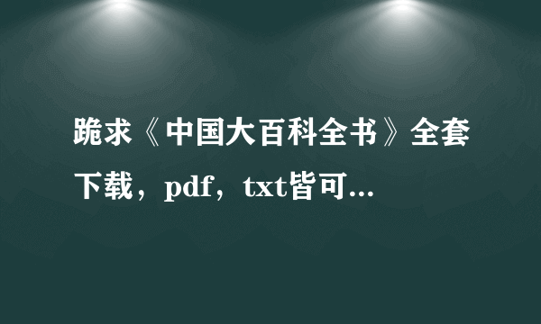 跪求《中国大百科全书》全套下载，pdf，txt皆可。请发送到17411826@qq.com谢谢了