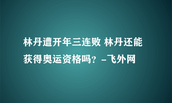 林丹遭开年三连败 林丹还能获得奥运资格吗？-飞外网