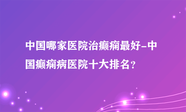 中国哪家医院治癫痫最好-中国癫痫病医院十大排名？