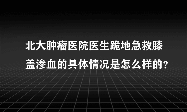 北大肿瘤医院医生跪地急救膝盖渗血的具体情况是怎么样的？