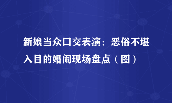 新娘当众囗交表演：恶俗不堪入目的婚闹现场盘点（图）