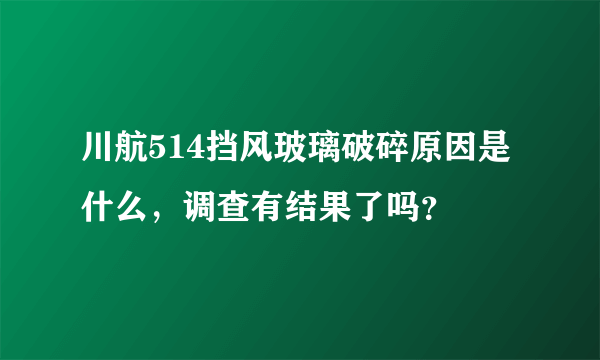 川航514挡风玻璃破碎原因是什么，调查有结果了吗？