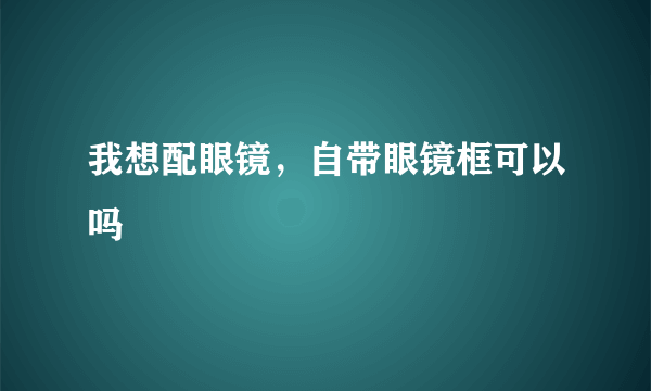 我想配眼镜，自带眼镜框可以吗 