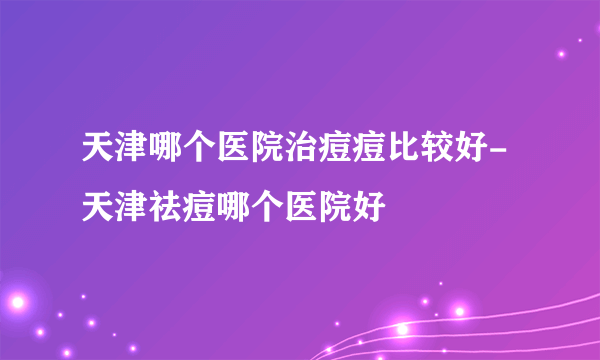 天津哪个医院治痘痘比较好-天津祛痘哪个医院好